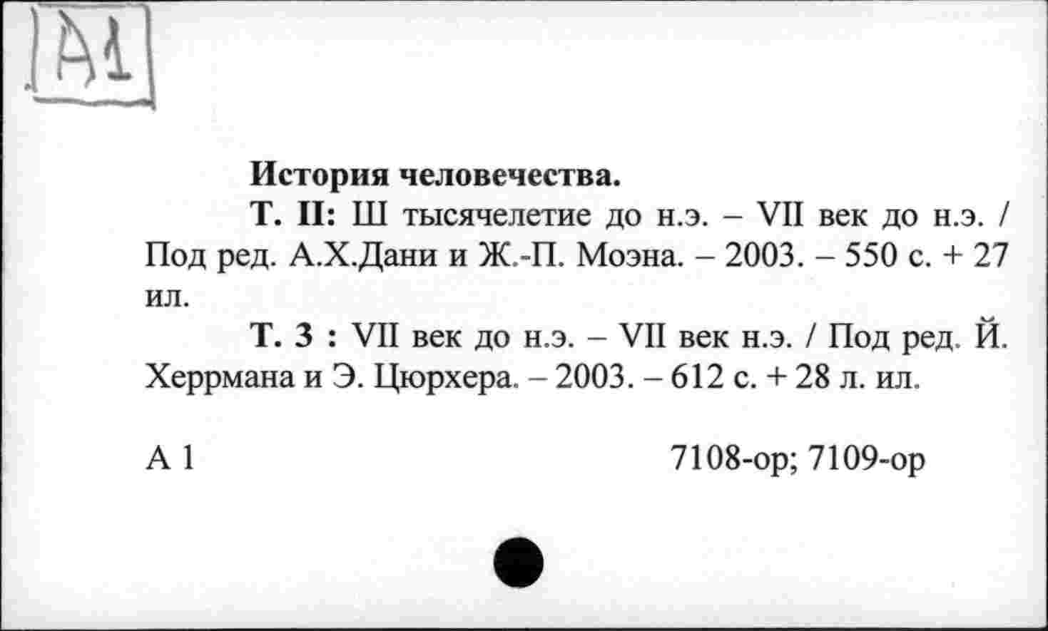 ﻿История человечества.
T. II: Ш тысячелетие до н.э. - VII век до н.э. / Под ред. А.Х.Дани и Ж.-П. Моэна. - 2003. - 550 с. + 27 ил.
Т. 3 : VII век до н.э. - VII век н.э. / Под ред. Й. Херрмана и Э. Цюрхера. - 2003. - 612 с. + 28 л. ил.
А 1
7108-ор; 7109-ор